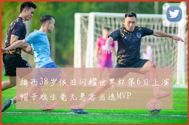 梅西38岁依旧闪耀世界杯第6日上演帽子戏法毫无悬念当选MVP