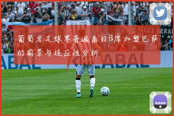 葡萄牙足球界普遍看好B席加盟巴萨的前景与适应性分析
