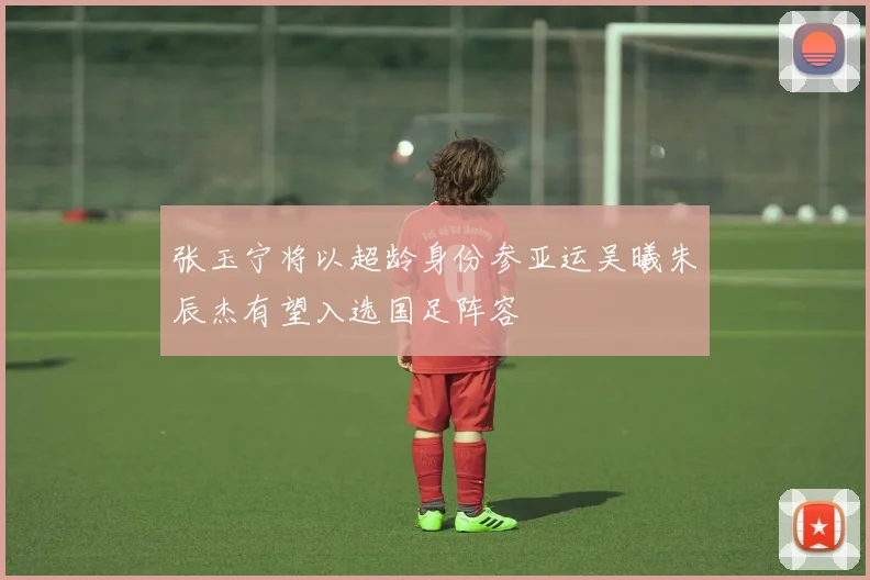 张玉宁将以超龄身份参亚运吴曦朱辰杰有望入选国足阵容