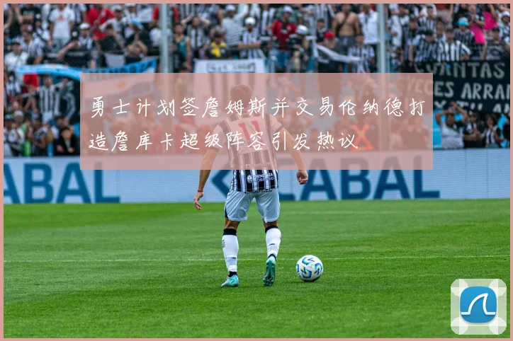 勇士计划签詹姆斯并交易伦纳德打造詹库卡超级阵容引发热议