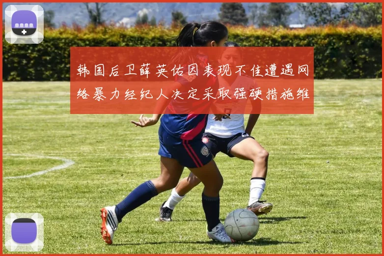 韩国后卫薛英佑因表现不佳遭遇网络暴力经纪人决定采取强硬措施维护权益