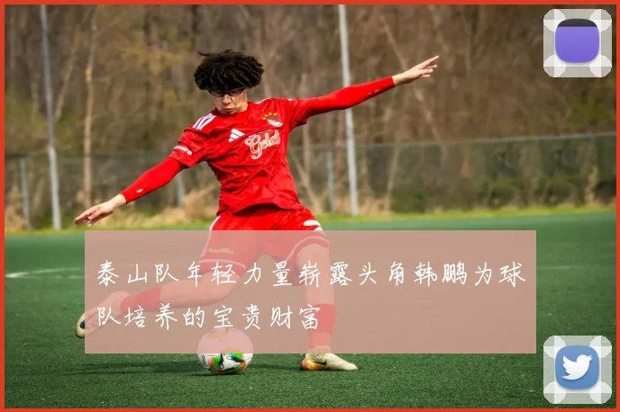 泰山队年轻力量崭露头角韩鹏为球队培养的宝贵财富