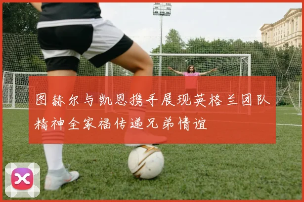 图赫尔与凯恩携手展现英格兰团队精神全家福传递兄弟情谊