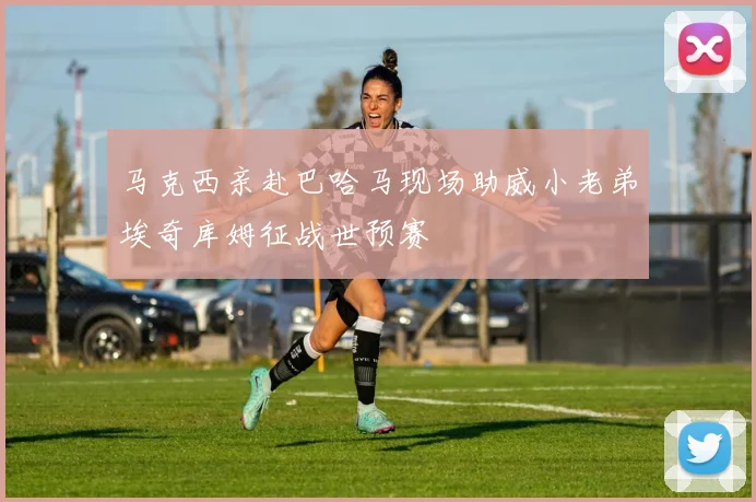 马克西亲赴巴哈马现场助威小老弟埃奇库姆征战世预赛