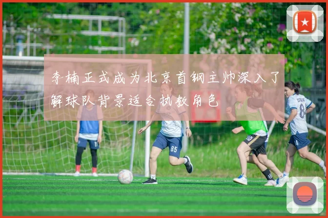 李楠正式成为北京首钢主帅深入了解球队背景适合执教角色