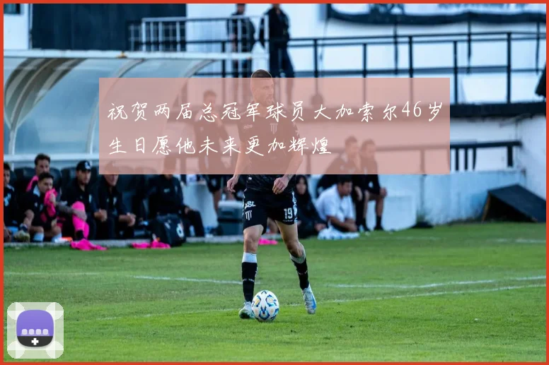 祝贺两届总冠军球员大加索尔46岁生日愿他未来更加辉煌
