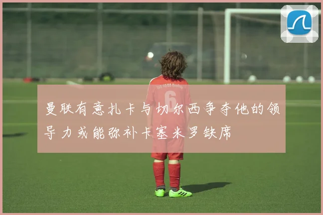 曼联有意扎卡与切尔西争夺他的领导力或能弥补卡塞米罗缺席