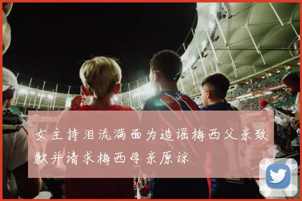 女主持泪流满面为造谣梅西父亲致歉并请求梅西母亲原谅