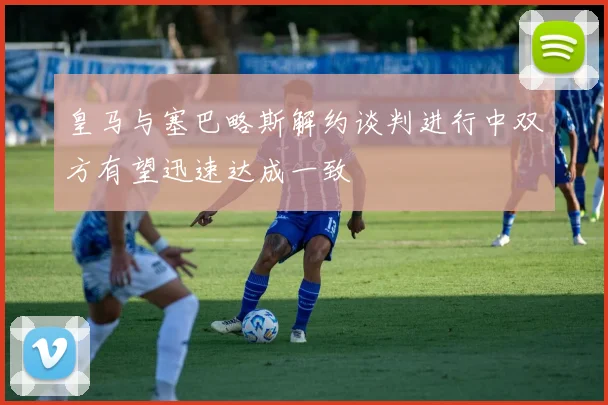 皇马与塞巴略斯解约谈判进行中双方有望迅速达成一致