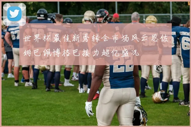 世界杯最佳新秀转会市场风云恩佐姆巴佩博格巴接力超亿盛况