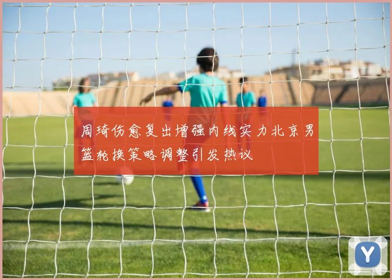 周琦伤愈复出增强内线实力北京男篮轮换策略调整引发热议