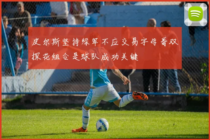 皮尔斯坚持绿军不应交易字母哥双探花组合是球队成功关键
