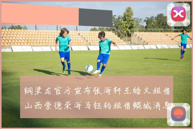 铜梁龙官方宣布张海轩王皓文租借山西崇德荣海马钰钧租借鲲城消息
